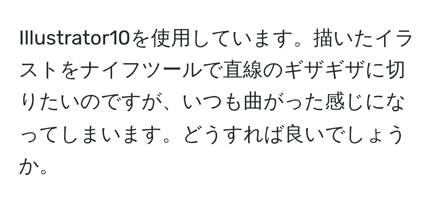 Illustrator10を使用しています。描いたイラストをナイフツールで直線のギザギザに切りたいのですが、いつも曲がった感じになってしまいます。どうすれば良いでしょうか。