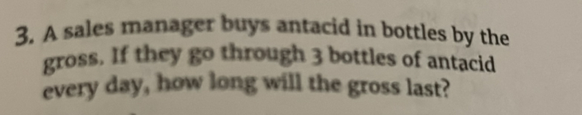 A sales manager buys antacid in bottles by the 
gross. If they go through 3 bottles of antacid 
every day, how long will the gross last?