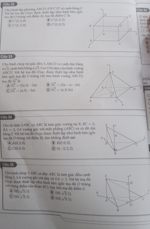 Cho hình lập phương ABCD. A'B'C'D' có cạnh bằng 2.âu 36
Với hc^2 toa độ Oxyz được thiết lập như hình bên (gốc
tọa độ O trùng với điểm A), tọa độ điểm C'la Ở một định bó
A C'(2;2;0). B) C'(2;2;2)
hình bé
C C'(2;2;0). D C'(2;0;2). M xuè
(vector i,vector O)
của di
A 
B
C
D
Câu 33
Cho hình chóp tứ giác đều S.ABCD có canh đáy bằng
asqrt(2), , cạnh bên bằng asqrt(5) , Gọi O là tâm của hình vuông
ABCD. Với hệ toạ độ Oxyz được thiết lập như hình 
bên (gốc tọa độ O trùng với tâm hình vuông ABCD),
tọa độ vector SC
phả
A vector SC=(2a;0;-2a). B vector SC=(2a;-a;-2a). sai.
C vector SC=(a;0;-2a). D vector SC=(a;0;2a). Câ
C
  
C
Câu 34
Cho tứ diện SABC có ABC là tam giác vuông tại B, BC=3, s z
BA=2,SA vuông góc với mặt phẳng (ABC) và có độ dài
bằng 2. Với hệ toạ độ Oxyz được thiết lập như hình bên (gốc
tọa độ O trùng với điểm B), tìm khẳng định sai. y H 3
A A(0;2;0). B B(0;0;0). A c
C C(0;0;3). D S(-2;2;2).
B
Câu 35
Cho hình chóp S.ABC có đấy ABC là tam giác đều cạnh 
bằng 2, SA vuông góc với đấy và SA=1 Với hệ toạ độ
Oxyz được thiết lập như hình bên (gốc tọa độ O trùng
với trung điểm của đoạn BC), hãy tìm toa độ điểm S.
A S(0;sqrt(3);1). B S(0;sqrt(3);1).
C S(0;sqrt(3);1). D S(0;sqrt(3);1).