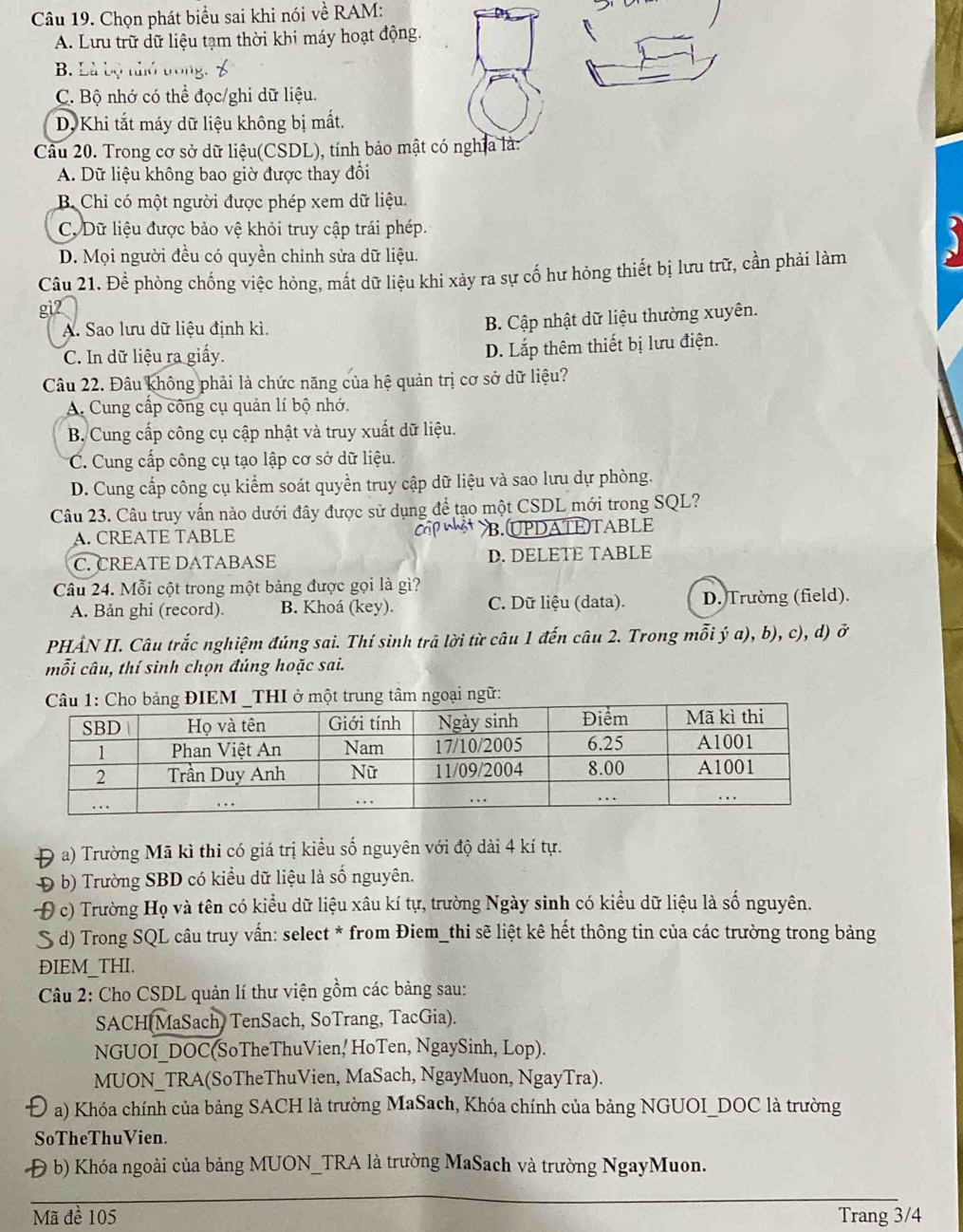 Chọn phát biểu sai khi nói về RAM:
A. Lưu trữ dữ liệu tạm thời khi máy hoạt động.
B. Là bộ thỏ trong
C. Bộ nhớ có thể đọc/ghi dữ liệu.
D, Khi tắt máy dữ liệu không bị mắt.
Câu 20. Trong cơ sở dữ liệu(CSDL), tính bảo mật có nghĩa là:
A. Dữ liệu không bao giờ được thay đổi
B Chỉ có một người được phép xem dữ liệu.
C. Dữ liệu được bảo vệ khỏi truy cập trái phép.
D. Mọi người đều có quyền chỉnh sửa dữ liệu.
Câu 21. Để phòng chống việc hỏng, mắt dữ liệu khi xảy ra sự cố hư hỏng thiết bị lưu trữ, cần phải làm
gi7
A. Sao lưu dữ liệu định kì.
B. Cập nhật dữ liệu thường xuyên.
C. In dữ liệu ra giấy. D. Lắp thêm thiết bị lưu điện.
Câu 22. Đâu không phải là chức năng của hệ quản trị cơ sở dữ liệu?
A. Cung cấp công cụ quản lí bộ nhớ.
B. Cung cấp công cụ cập nhật và truy xuất dữ liệu.
C. Cung cấp công cụ tạo lập cơ sở dữ liệu.
D. Cung cấp công cụ kiểm soát quyền truy cập dữ liệu và sao lưu dự phòng.
Câu 23. Câu truy vấn nào dưới đây được sử dụng để tạo một CSDL mới trong SQL?
A. CREATE TABLE B. UDATE TABLE
C. CREATE DATABASE D. DELETE TABLE
Câu 24. Mỗi cột trong một bảng được gọi là gì?
A. Bản ghi (record). B. Khoá (key). C. Dữ liệu (data). D. Trường (field).
PHẢN II. Câu trắc nghiệm đúng sai. Thí sinh trã lời từ câu 1 đến câu 2. Trong mỗi ý a), b), c), d) ở
mỗi câu, thí sinh chọn đúng hoặc sai.
I ở một trung tâm ngoại ngữ:
D a) Trường Mã kì thi có giá trị kiểu số nguyên với độ dài 4 kí tự.
Đ b) Trường SBD có kiểu dữ liệu là số nguyên.
c) Trường Họ và tên có kiểu dữ liệu xâu kí tự, trường Ngày sinh có kiểu dữ liệu là số nguyên.
S d) Trong SQL câu truy vấn: select * from Điem_thi sẽ liệt kê hết thông tin của các trường trong bảng
ĐIEM THI.
Câu 2: Cho CSDL quản lí thư viện gồm các bảng sau:
SACH MaSach, TenSach, SoTrang, TacGia).
NGUOI_DOC(SoTheThuVien, HoTen, NgaySinh, Lop).
MUON_TRA(SoTheThuVien, MaSach, NgayMuon, NgayTra).
a) Khóa chính của bảng SACH là trường MaSach, Khóa chính của bảng NGUOI_DOC là trường
SoTheThuVien.
Đ b) Khóa ngoài của bảng MUON_TRA là trường MaSach và trường NgayMuon.
_
__
Mã đề 105 Trang 3/4