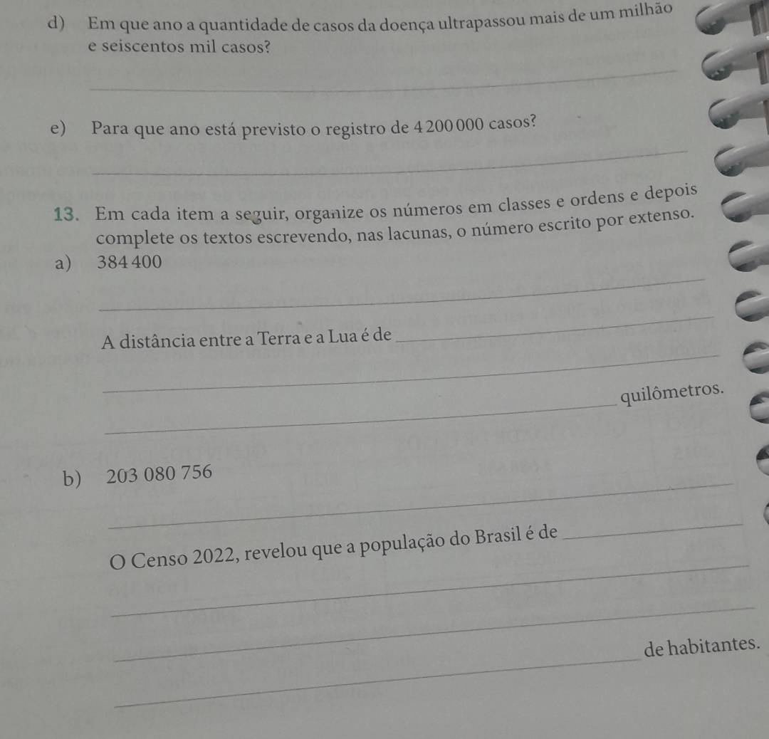 Em que ano a quantidade de casos da doença ultrapassou mais de um milhão 
e seiscentos mil casos? 
_ 
_ 
e) Para que ano está previsto o registro de 4 200 000 casos? 
13. Em cada item a seguir, organize os números em classes e ordens e depois 
complete os textos escrevendo, nas lacunas, o número escrito por extenso. 
_ 
a) 384 400
_ 
_ 
A distância entre a Terra e a Lua é de 
_ 
quilômetros. 
b) 203 080 756
_ 
_ 
O Censo 2022, revelou que a população do Brasil é de 
_ 
_ 
de habitantes.