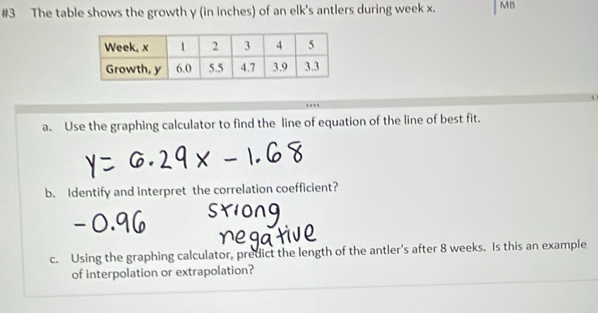 #3 The table shows the growth y (in inches) of an elk's antlers during week x. MB 
a. Use the graphing calculator to find the line of equation of the line of best fit. 
b. Identify and interpret the correlation coefficient? 
c. Using the graphing calculator, predict the length of the antler's after 8 weeks. Is this an example 
of interpolation or extrapolation?