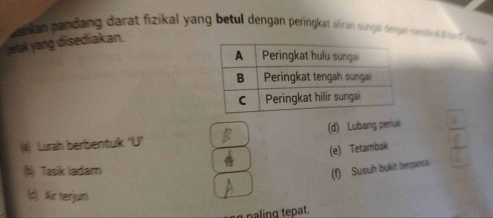 kan pandang darat fizikal yang betul dengan peringkat aliran sunrh frgeten dn t t 
petak yang disediakan.
() Lurah berbentuk 'U' (d) Lubang periuk
(e) Tetambak
b) Tasik ladam
(f) Susuh bukit berpanca
() Airterjun
p ng pat.