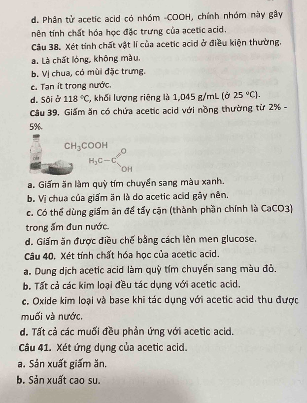 d. Phân tử acetic acid có nhóm -COOH, chính nhóm này gây
tên tính chất hóa học đặc trưng của acetic acid.
Câu 38. Xét tính chất vật lí của acetic acid ở điều kiện thường.
a. Là chất lỏng, không màu.
b. Vị chua, có mùi đặc trưng.
c. Tan ít trong nước.
d. Sôi ở 118°C , khối lượng riêng là 1,045 g/mL (ở 25°C). 
Câu 39. Giấm ăn có chứa acetic acid với nồng thường từ 2% -
5%.
beginarrayr CH_3COOH H_3C-Cendarray
a. Giấm ăn làm quỳ tím chuyển sang màu xanh.
b. Vị chua của giấm ăn là do acetic acid gây nên.
c. Có thể dùng giấm ăn để tẩy cặn (thành phần chính là CaCO3)
trong ấm đun nước.
d. Giấm ăn được điều chế bằng cách lên men glucose.
Câu 40. Xét tính chất hóa học của acetic acid.
a. Dung dịch acetic acid làm quỳ tím chuyển sang màu đỏ.
b. Tất cả các kim loại đều tác dụng với acetic acid.
c. Oxide kim loại và base khi tác dụng với acetic acid thu được
muối và nước.
d. Tất cả các muối đều phản ứng với acetic acid.
Câu 41. Xét ứng dụng của acetic acid.
a. Sản xuất giấm ăn.
b. Sản xuất cao su.