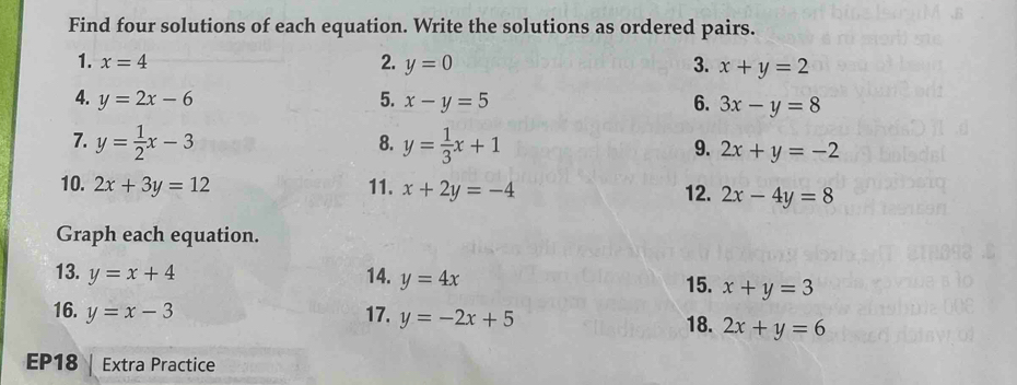 Find four solutions of each equation. Write the solutions as ordered pairs. 
2. 
1. x=4 y=0 3. x+y=2
4. y=2x-6 5. x-y=5 6. 3x-y=8
8. 
7. y= 1/2 x-3 y= 1/3 x+1 9. 2x+y=-2
10. 2x+3y=12 11. x+2y=-4 12. 2x-4y=8
Graph each equation. 
13. y=x+4 14. y=4x 15. x+y=3
16. y=x-3 17. y=-2x+5 18. 2x+y=6
EP18 Extra Practice