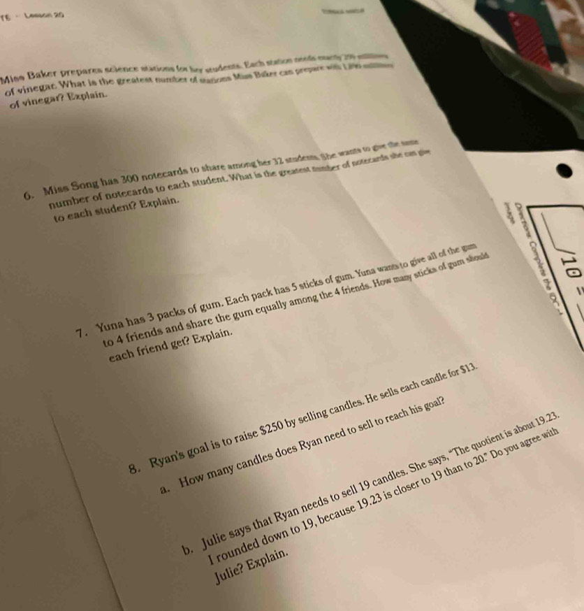 TE · Leesan 20 
? 
Miso Baker prepares science stations for lay students. Each station neods marl it eue 
of vinegar. What is the greatest number of sanons Mus Baker can prepare with Lih sutns 
of vinegar? Explain. 
6. Miss Song has 300 notecards to share among her 32 studest She wants to give te sme 
number of notecards to each student. What is the greatest number of notecards she on giv 
to each student? Explain. 
7. Yuna has 3 packs of gum. Each pack has 5 sticks of gum. Yuna wants to give all of the gu 
to 4 friends and share the gum equally among the 4 friends. How many sticks of gum shoul 
B 
each friend get? Explain. 
. Ryan's goal is to raise $250 by selling candles. He sells each candle for $12. How many candles does Ryan need to sell to reach his goal 
Julie says that Ryan needs to sell 19 candles. She says, “The quotient is about 19.2
rounded down to 19, because 19.23 is closer to 19 than to 20." Do you agree wi Julie? Explain