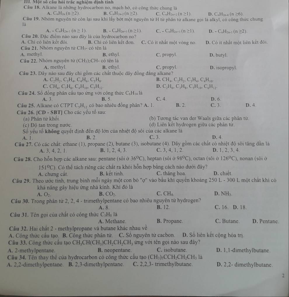 Một số câu hỏi trấc nghiệm định tính
Câu 18. Alkane là những hydrocarbon no, mạch hở, có công thức chung là
A. C_nH_2n(n≥ 2). B. C_nH_2n-2(n≥ 2). C. C_nH_2n+2(n≥ 1). D. C_nH_2n-6(n≥ 6).
Câu 19. Nhóm nguyên tử còn lại sau khi lấy bớt một nguyên tử H từ phân tử alkane gọi là alkyl, có công thức chung
là
A. -C_nH_2n-1(n≥ 1). B. -C_nH_2n+1(n≥ 1). C. -C_nH_2n+1(n≥ 1). D. -C_nH_2n-1(n≥ 2).
Cầu 20. Đặc điểm nào sau đây là của hydrocarbon no?
A. Chỉ có liên kết đội. B. Chi cỏ liên kết đơn. C. Có ít nhất một vòng no. D. Có ít nhất một liên kết đôi.
Câu 21. Nhóm nguyên tử CH₃- có tên là
A. methyl. B. ethyl. C. propyl. D. butyl.
Câu 22. Nhóm nguyên tử (CH_3)_2CH-co tên là
A. methyl. B. ethyl. C. propyl. D. isopropyl.
Câu 23. Dãy nảo sau đây chi gồm các chất thuộc dãy đồng đẳng alkane?
A. C_2H_2,C_3H_4,C_4H_6,C_5H_8. B. CH_4,C_2H_2,C_3H_4,C_4H_10.
C. CH_4,C_2H_6,C_4H_10,C_5H_12 D. C_2H_6,C_3H_8,C_5H_10,C_6H_12.
Câu 24. Số đồng phân cầu tạo ứng với công thức C_6H_14 là
A. 3. B. 5. C. 4. D. 6.
Câu 25. Alkane có CTPT C_5H_12 có bao nhiêu đồng phân? A. 1. B. 2. C. 3. D. 4.
Câu 26. [CD - SBT] Cho các yếu tổ sau:
(a) Phân tử khổi (b) Tương tác van der Waals giữa các phân từ.
(c) Độ tan trong nước. (d) Liên kết hydrogen giữa các phân tử.
Số yếu tổ không quyết định đến độ lớn của nhiệt độ sôi của các alkane là
A. 1. B. 2. C. 3. D. 4.
Cầu 27. Có các chất: ethane (1), propane (2), butane (3), isobutane (4). Dãy gồm các chất có nhiệt độ sôi tăng dần là
A. 3, 4, 2, 1. B. 1, 2, 4, 3. C. 3, 4, 1, 2. D. 1, 2, 3, 4.
Câu 28. Cho hỗn hợp các alkane sau: pentane (sôi ở 36°C) , heptan (sôi ở 98°C) , octan (sôi ở 126°C) , nonan (sôi ở
151°C) Có thể tách riêng các chất ra khỏi hỗn hợp bằng cách nào dưới đây?
A. chưng cất. B. kết tinh. C. thăng hoa. D. chiết.
Câu 29. Theo ước tỉnh, trung bình mỗi ngày một con bỏ "ợ" vào bầu khi quyền khoảng 250 L - 300 L một chất khí có
khả năng gây hiệu ứng nhà kính. Khí đó là
A. O_2. B. CO_2. C. CH_4. D. NH_3
Cầu 30. Trong phân từ 2, 2, 4 - trimethylpentane có bao nhiêu nguyên từ hydrogen?
A. 8. B. 12. C. 16. D. 18.
Câu 31. Tên gọi của chất có công thức C_3H_8 là
A. Methane. B. Propane. C. Butane. D. Pentane.
Câu 32. Hai chất 2 - methylpropane và butane khác nhau về
A. Công thức cầu tạo. B. Công thức phân tử. C. Số nguyên tử cacbon. D. Số liên kết cộng hóa trị.
Câu 33. Công thức cầu tạo CH_3CH(CH_3)CH_2CH_2CH_3 ứng với tên gọi nào sau đây?
A. 2-methylpentane. B. neopentane C. isobutane D. 1,1-dimethylbutane.
Câu 34. Tên thay thế của hydrocarbon có công thức cấu tạo (CH_3)_3CCH_2CH_2CH_3l_2
A. 2,2-dimethylpentane. B. 2,3-dimethylpentane. C. 2,2,3- trimethylbutane. D. 2,2- dimethylbutane.
2