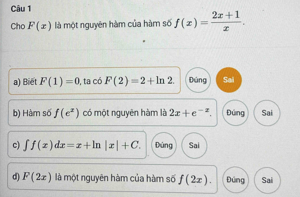 Cho F(x) là một nguyên hàm của hàm số f(x)= (2x+1)/x . 
a) Biết F(1)=0 , ta có F(2)=2+ln 2. Đúng Sai
b) Hàm số f(e^x) có một nguyên hàm là 2x+e^(-x). Đúng Sai
c) ∈t f(x)dx=x+ln |x|+C. Đúng Sai
d) F(2x) là một nguyên hàm của hàm số f(2x). Đúng Sai