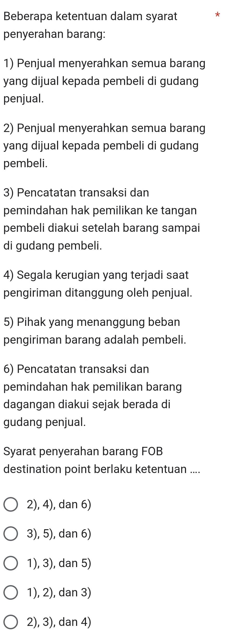 Beberapa ketentuan dalam syarat
*
penyerahan barang:
1) Penjual menyerahkan semua barang
yang dijual kepada pembeli di gudang
penjual.
2) Penjual menyerahkan semua barang
yang dijual kepada pembeli di gudang
pembeli.
3) Pencatatan transaksi dan
pemindahan hak pemilikan ke tangan
pembeli diakui setelah barang sampai
di gudang pembeli.
4) Segala kerugian yang terjadi saat
pengiriman ditanggung oleh penjual.
5) Pihak yang menanggung beban
pengiriman barang adalah pembeli.
6) Pencatatan transaksi dan
pemindahan hak pemilikan barang
dagangan diakui sejak berada di
gudang penjual.
Syarat penyerahan barang FOB
destination point berlaku ketentuan ....
2), 4), dan 6)
3), 5), dan 6)
1), 3), dan 5)
1), 2), dan 3)
2), 3), dan 4)