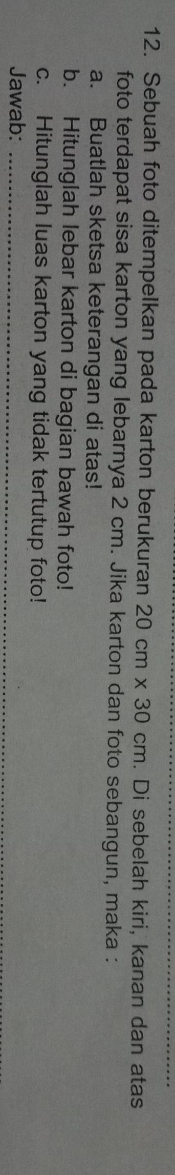 Sebuah foto ditempelkan pada karton berukuran 20cm* 30cm. Di sebelah kiri, kanan dan atas 
foto terdapat sisa karton yang lebarnya 2 cm. Jika karton dan foto sebangun, maka : 
a. Buatlah sketsa keterangan di atas! 
b. Hitunglah lebar karton di bagian bawah foto! 
c. Hitunglah luas karton yang tidak tertutup foto! 
Jawab:_