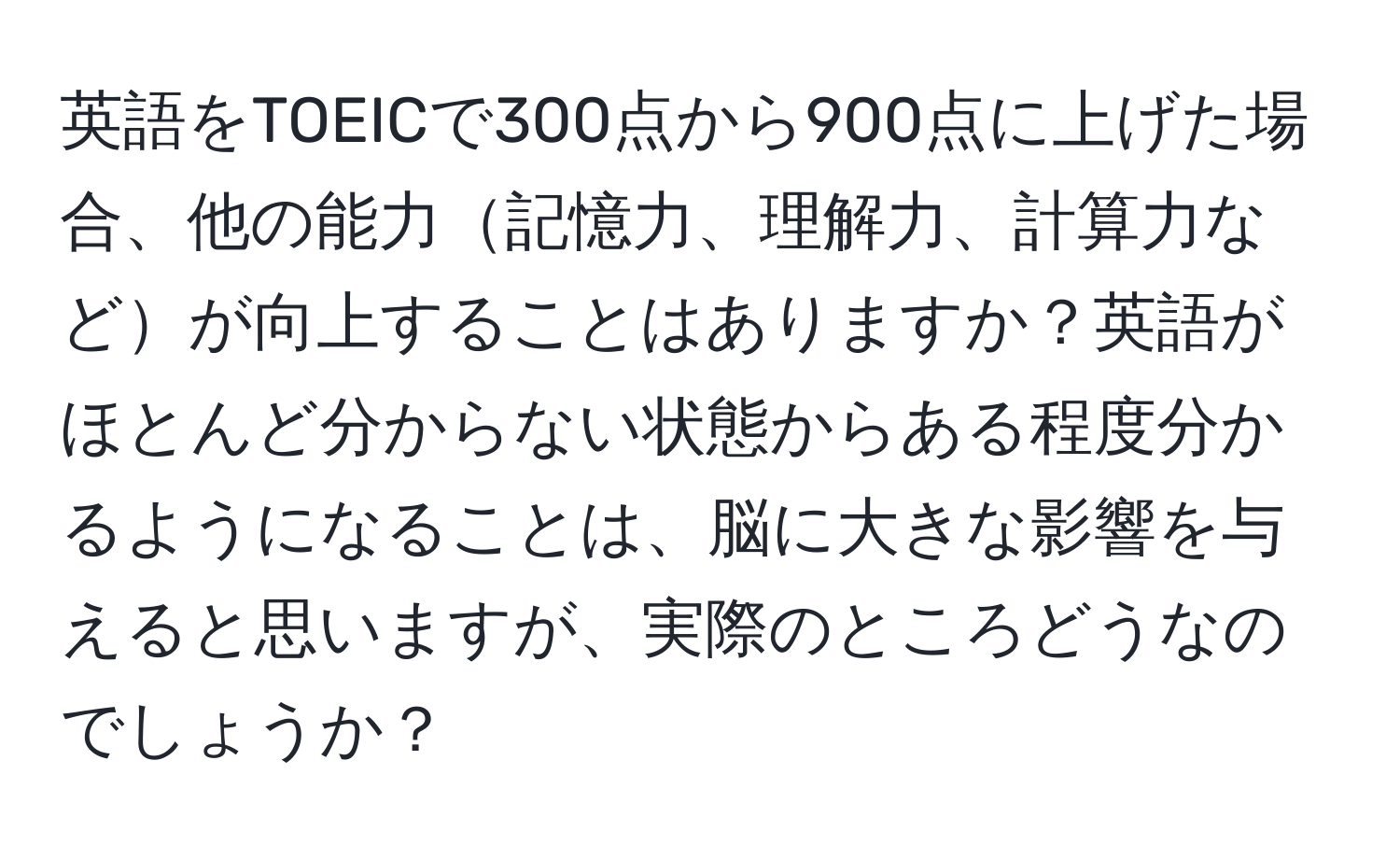 英語をTOEICで300点から900点に上げた場合、他の能力記憶力、理解力、計算力などが向上することはありますか？英語がほとんど分からない状態からある程度分かるようになることは、脳に大きな影響を与えると思いますが、実際のところどうなのでしょうか？