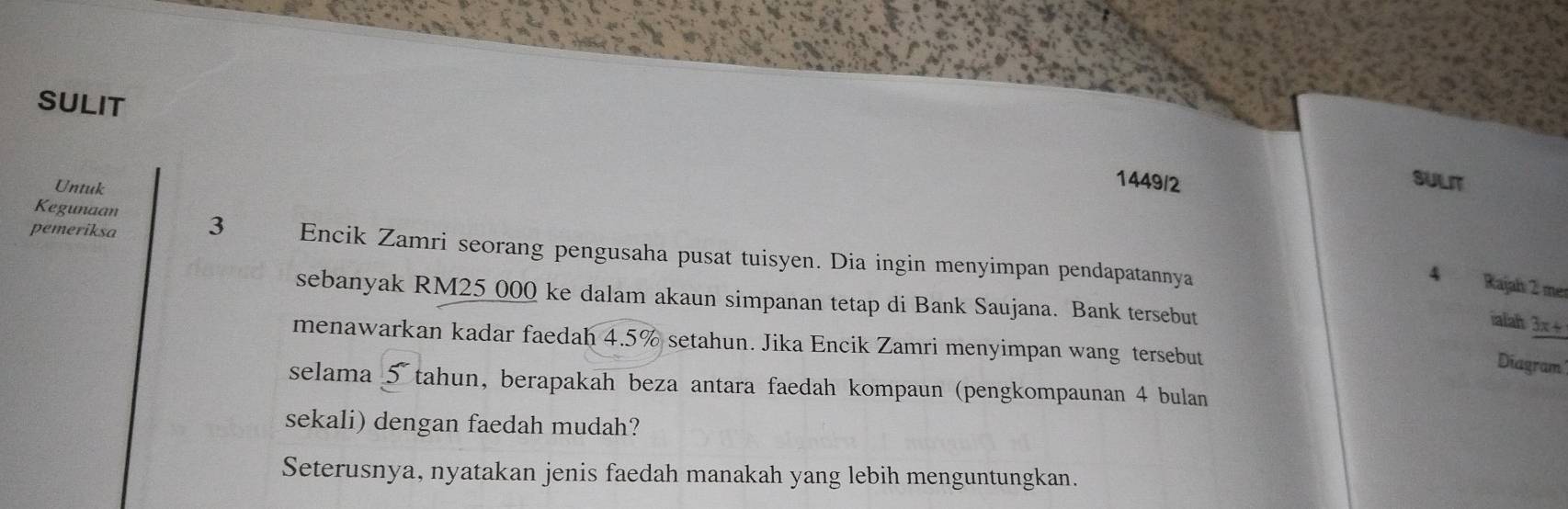 SULIT 
Untuk 
1449/2 SULIT 
Kegunaan 
pemeriksa 3 Encik Zamri seorang pengusaha pusat tuisyen. Dia ingin menyimpan pendapatannya
4 Rajah 2 mer 
sebanyak RM25 000 ke dalam akaun simpanan tetap di Bank Saujana. Bank tersebut 
ialah 3x+
menawarkan kadar faedah 4.5% setahun. Jika Encik Zamri menyimpan wang tersebut 
Diagram 
selama 5 tahun, berapakah beza antara faedah kompaun (pengkompaunan 4 bulan 
sekali) dengan faedah mudah? 
Seterusnya, nyatakan jenis faedah manakah yang lebih menguntungkan.