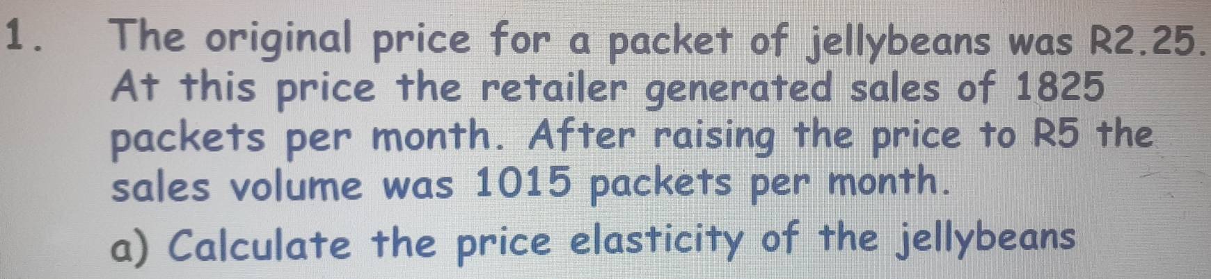 The original price for a packet of jellybeans was R2.25. 
At this price the retailer generated sales of 1825
packets per month. After raising the price to R5 the 
sales volume was 1015 packets per month. 
a) Calculate the price elasticity of the jellybeans