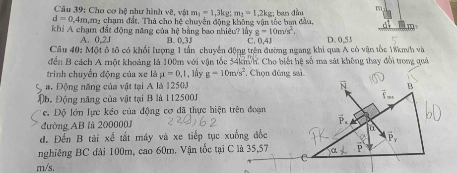 Cho cơ hệ như hình vẽ, vật m_1=1, 3kg; m_2=1,2kg : ban đầu
m
d=0,4m, m_2 chạm đất. Thả cho hệ chuyền động không vận tốc ban đầu,
khi A chạm đất động năng của hệ bằng bao nhiêu? lấy g=10m/s^2.
A. 0,2J B. 0,3J C. 0, 4J D. 0,5J
Câu 40: Một ô tô có khối lượng 1 tấn chuyển động trên đường ngang khi qua A có vận tốc 18km/h và
đến B cách A một khoảng là 100m với vận tốc 54km/h. Cho biết hệ số ma sát không thay đổi trong quá
trình chuyển động của xe là mu =0,1 , lấy g=10m/s^2. Chọn đúng sai.
a. Động năng của vật tại A là 1250J vector N B
b. Động năng của vật tại B là 112500J vector f_ms
c. Độ lớn lực kéo của động cơ đã thực hiện trên đoạn
đường AB là 200000J vector P_x
a
d. Đến B tài xế tắt máy và xe tiếp tục xuống dốc
vector P_y
nghiêng BC dài 100m, cao 60m. Vận tốc tại C là 35,57
α
C
m/s.