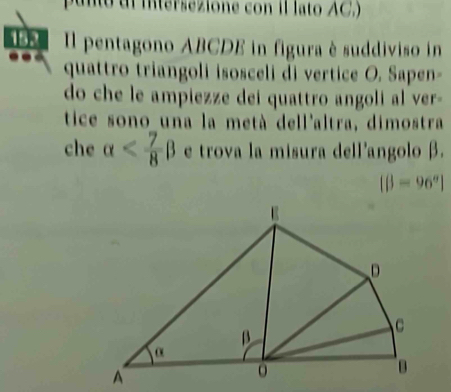 punto di intersezione con il lato AC,)
Il pentagono ABCDE in figura è suddiviso in
quattro triangoli isosceli di vertice O. Sapen-
do che le ampiezze dei quattro angoli al ver-
tice sono una la metà dell'altra, dimostra
che alpha e trova la misura dell'angolo β.
[beta =96°]