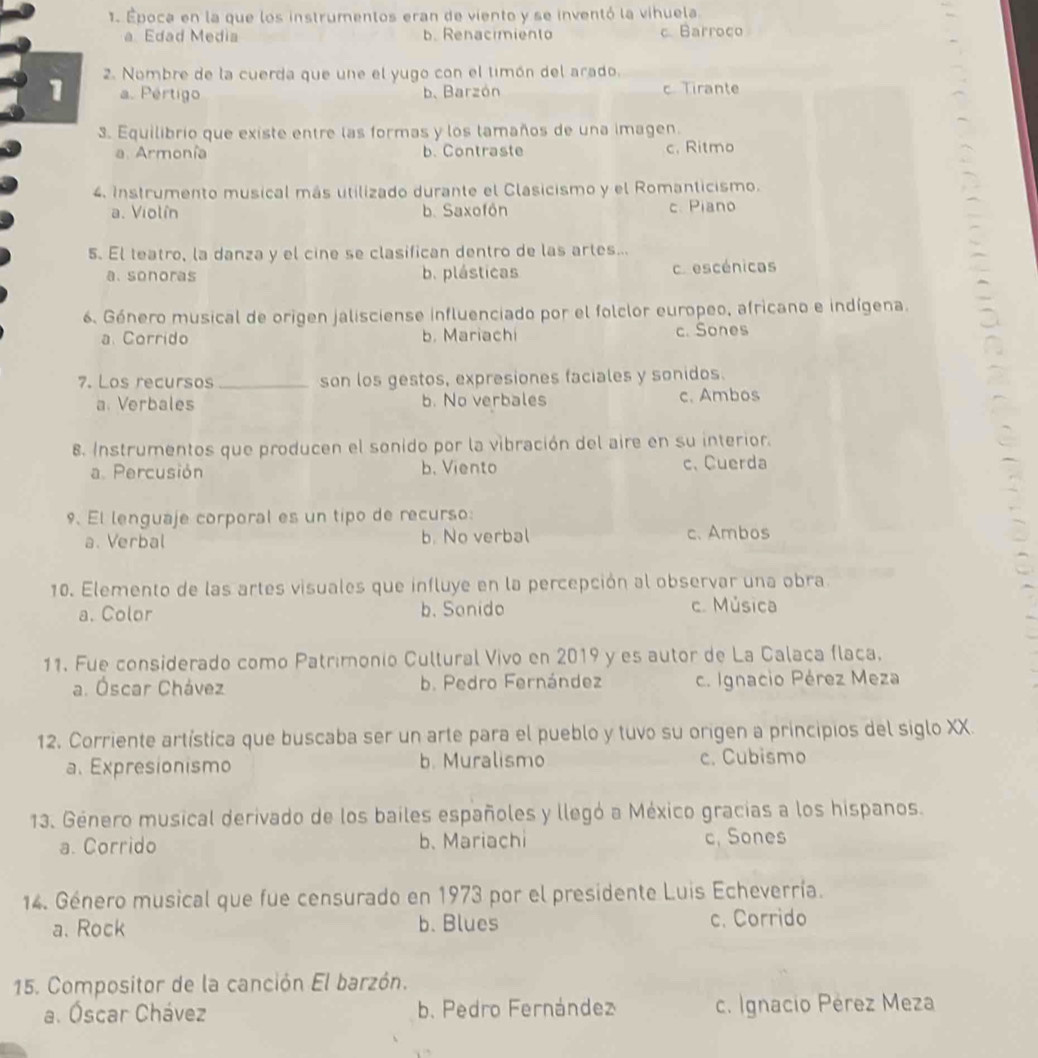 Época en la que los instrumentos eran de viento y se inventó la vihuela
a Edad Media b. Renacimiento c Barroco
1 2. Nombre de la cuerda que une el yugo con el timón del arado.
a. Pértigo b、 Barzón c Tirante
3. Equilibrio que existe entre las formas y los lamaños de una imagen.
a. Armonía b. Contraste c. Ritmo
4. Instrumento musical más utilizado durante el Clasicismo y el Romanticismo.
a. Violín b. Saxofón c. Piano
5. El leatro, la danza y el cine se clasifican dentro de las artes...
a. sonoras b. plásticas c escénicas
6. Género musical de origen jalisciense influenciado por el folclor europeo, africano e indígena.
a. Corrido b. Mariachi c. Sones
7. Los recursos _son los gestos, expresiones faciales y sonidos.
a. Verbales b. No verbales c. Ambos
8. Instrumentos que producen el sonido por la vibración del aire en su interior.
a. Percusión b. Viento c、 Cuerda
9. El lenguaje corporal es un tipo de recurso:
a. Verbal b. No verbal c. Ambos
10. Elemento de las artes visuales que influye en la percepción al observar una obra
a. Color b. Sonido c. Música
11. Fue considerado como Patrimonio Cultural Vivo en 2019 y es autor de La Calaca flaca.
a. Óscar Chávez b. Pedro Fernández c. Ignacio Pérez Meza
12. Corriente artística que buscaba ser un arte para el pueblo y tuvo su origen a principios del siglo XX.
a. Expresionismo b. Muralismo c. Cubismo
13. Género musical derivado de los bailes españoles y llegó a México gracias a los hispanos.
a. Corrido b. Mariachi c. Sones
14. Género musical que fue censurado en 1973 por el presidente Luis Echeverría.
a. Rock b. Blues c. Corrido
15. Compositor de la canción El barzón.
a. Óscar Chávez b. Pedro Fernández c. Ignacio Pérez Meza