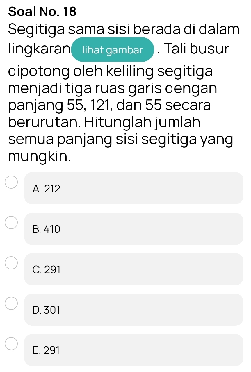 Soal No. 18
Segitiga sama sisi berada di dalam
lingkaran lihat gambar . Tali busur
dipotong oleh keliling segitiga
menjadi tiga ruas garis dengan
panjang 55, 121, dan 55 secara
berurutan. Hitunglah jumlah
semua panjang sisi segitiga yang
mungkin.
A. 212
B. 410
C. 291
D. 301
E. 291