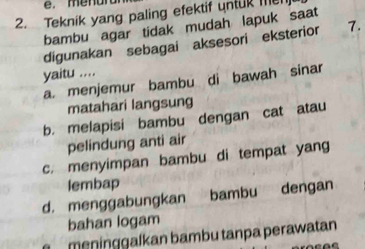 menun
2. Teknik yang paling efektif untuk me
bambu agar tidak mudah lapuk saat
digunakan sebagai aksesori eksterior 7.
yaitu ....
a. menjemur bambu di bawah sinar
matahari langsung
b. melapisi bambu dengan cat atau
pelindung anti air
c. menyimpan bambu di tempat yang
lembap
d. menggabungkan bambu dengan
bahan logam
meninggalkan bambu tanpa perawatan