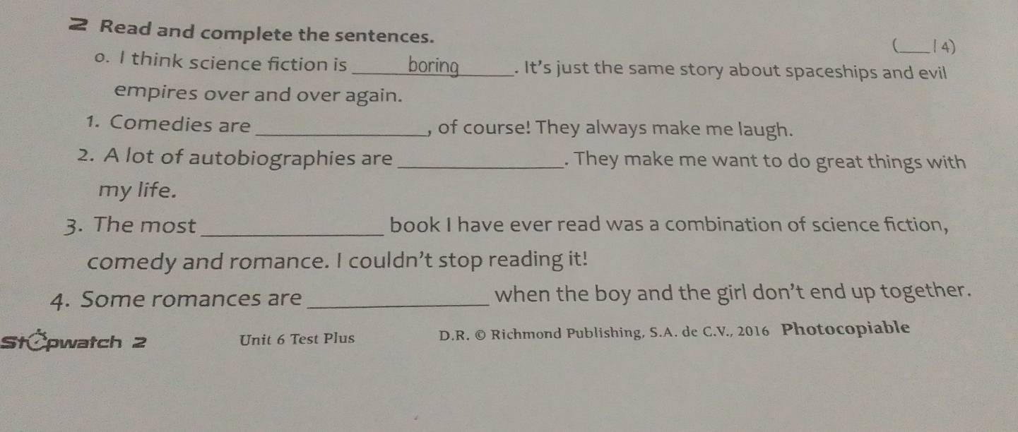 Read and complete the sentences. 
(_ / 4) 
o. I think science fiction is _boring_ . It's just the same story about spaceships and evil 
empires over and over again. 
1. Comedies are _, of course! They always make me laugh. 
2. A lot of autobiographies are _. They make me want to do great things with 
my life. 
3. The most_ book I have ever read was a combination of science fiction, 
comedy and romance. I couldn’t stop reading it! 
4. Some romances are_ when the boy and the girl don’t end up together. 
StČpwatch 2 Unit 6 Test Plus D.R. © Richmond Publishing, S.A. de C.V., 2016 Photocopiable