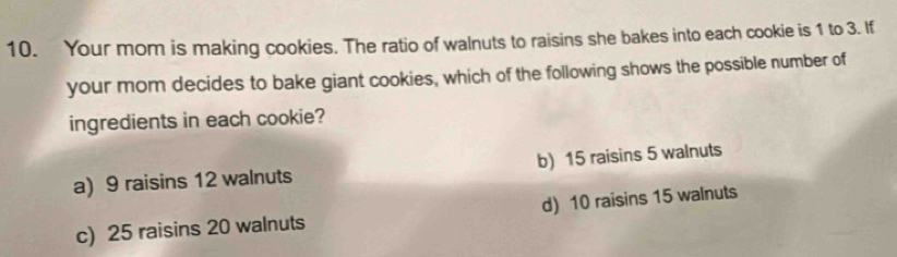 Your mom is making cookies. The ratio of walnuts to raisins she bakes into each cookie is 1 to 3. If
your mom decides to bake giant cookies, which of the following shows the possible number of
ingredients in each cookie?
a) 9 raisins 12 walnuts b) 15 raisins 5 walnuts
c) 25 raisins 20 walnuts d) 10 raisins 15 walnuts