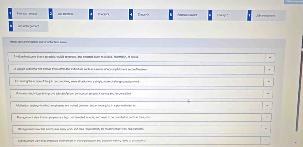 Instnsic reward Job rotation 3 Theory Y 4 Theory X Extrinsic reward Theory Z Job enrichment
8 Job enlargement
Match each of the opttons above to the Items below
A valued outcome that is tangible, visible to others, and external, such as a raise, promotion, or praise.
A valued outcome that comes from within the individual, such as a sense of accomplishment and self-esteem.
Increasing the scope of the job by combining several tasks irto a single, more challenging assignment
Motivation technique to improve job satisfaction by incorporating task variety and responsibility
Motivation strategy in which employees are moved between two or more jobs in a planned manner.
Management view that employees are lazy, uninterested in work, and need to be prodded to perform their jobs.
Management view that employees enjoy work and take responsibility for meeting their work requirements
Management view that employee involvement in the organization and decision making leads to productivity.