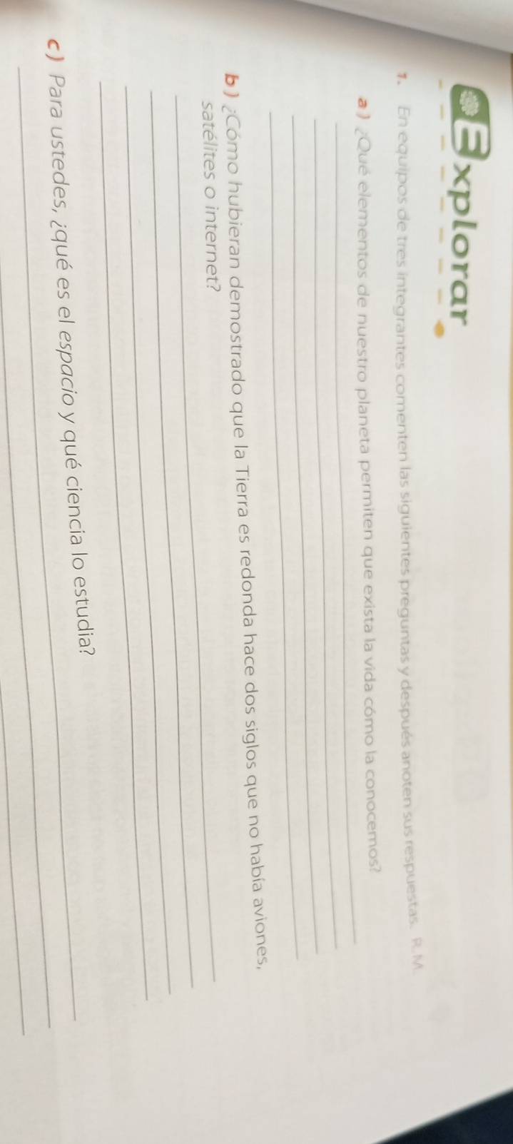 xplorar 
1. En equipos de tres integrantes comenten las siguientes preguntas y después anoten sus respuestas. R. M 
_ 
#) ¿Qué elementos de nuestro planeta permiten que exista la vida cómo la conocemos? 
_ 
_ 
_ 
_ 
b) ¿Cómo hubieran demostrado que la Tierra es redonda hace dos siglos que no había aviones, 
_ 
satélites o internet? 
_ 
_ 
_ 
c) Para ustedes, ¿qué es el espacio y qué ciencia lo estudia? 
_