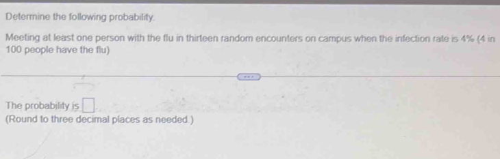 Determine the following probability. 
Meeting at least one person with the flu in thirteen random encounters on campus when the infection rate is 4% (4 in
100 people have the flu) 
The probability is □. 
(Round to three decimal places as needed.)