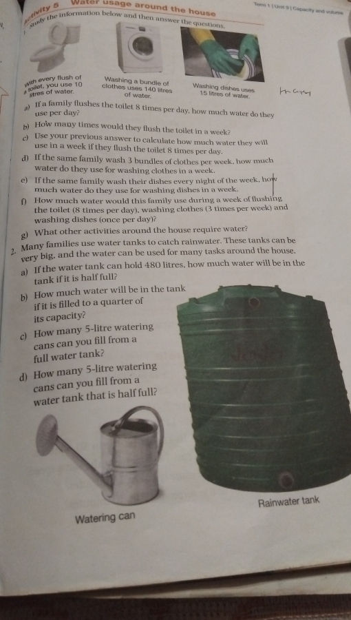 Torm 1 | Unit 9 ] Capacity and volume 
ctivity 5 Water usage around the house 
y the information below and then answer the quest 
clothes uses 140 litres
toilet, you use 10 with every flush of Washing a bundle of Washing dishes uses 15 litres of water. 
tres of water 
of water. 
If a family flushes the toilet 8 times per day, how much water do they 
use per day? 
) How many times would they flush the toilet in a week? 
) Use your previous answer to calculate how much water they will 
use in a week if they flush the toilet 8 times per day. 
d) If the same family wash 3 bundles of clothes per week. how much 
water do they use for washing clothes in a week. 
e) If the same family wash their dishes every night of the week, how 
much water do they use for washing dishes in a week. 
f) How much water would this family use during a week of flushing 
the toilet (8 times per day), washing clothes (3 times per week) and 
washing dishes (once per day)? 
g) What other activities around the house require water? 
, Many families use water tanks to catch rainwater. These tanks can be 
very big, and the water can be used for many tasks around the house. 
a) If the water tank can hold 480 litres, how much water will be in the 
tank if it is half full? 
b) How much water will be in the t 
if it is filled to a quarter of 
its capacity? 
c) How many 5-litre watering 
cans can you fill from a 
full water tank? 
d) How many 5-litre watering 
cans can you fill from a 
er tank that is half full?