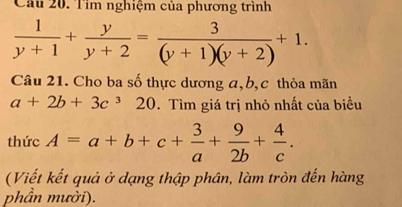 Cầu 20. Tìm nghiệm của phương trình
 1/y+1 + y/y+2 = 3/(y+1)(y+2) +1. 
Câu 21. Cho ba số thực dương a, b, c thỏa mãn
a+2b+3c^320. Tìm giá trị nhỏ nhất của biều 
thức A=a+b+c+ 3/a + 9/2b + 4/c . 
(Viết kết quả ở dạng thập phân, làm tròn đến hàng 
phần mười).