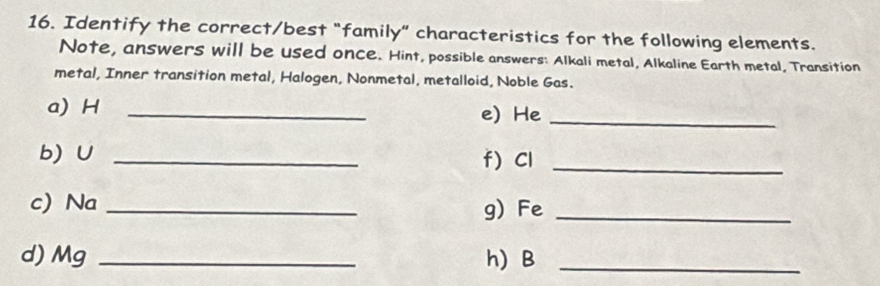 Identify the correct/best "family" characteristics for the following elements. 
Note, answers will be used once. Hint, possible answers: Alkali metal, Alkaline Earth metal, Transition 
metal, Inner transition metal, Halogen, Nonmetal, metalloid, Noble Gas. 
a) H _e) He_ 
b) ∪ _f) Cl_ 
c) Na _g) Fe_ 
d) Mg _h) B_