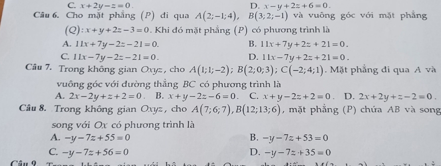 C. x+2y-z=0. D. x-y+2z+6=0. 
Câu 6. Cho mặt phẳng (P) di qua A(2;-1;4), B(3;2;-1) và vuông góc với mặt phẳng
(Q): x+y+2z-3=0. Khi đó mặt phẳng (P) có phương trình là
A. 11x+7y-2z-21=0. B. 11x+7y+2z+21=0.
C. 11x-7y-2z-21=0. D. 11x-7y+2z+21=0. 
Câu 7. Trong không gian Oxyz, cho A(1;1;-2); B(2;0;3); C(-2;4;1). Mặt phẳng đi qua A và
vuông góc với đường thẳng BC có phương trình là
A. 2x-2y+z+2=0. B. x+y-2z-6=0. C. x+y-2z+2=0 D. 2x+2y+z-2=0. 
Câu 8. Trong không gian Oxyz , cho A(7;6;7), B(12;13;6) , mặt phẳng (P) chứa AB và song
song với Ox có phương trình là
A. -y-7z+55=0 B. -y-7z+53=0
C. -y-7z+56=0 D. -y-7z+35=0
Câu 9