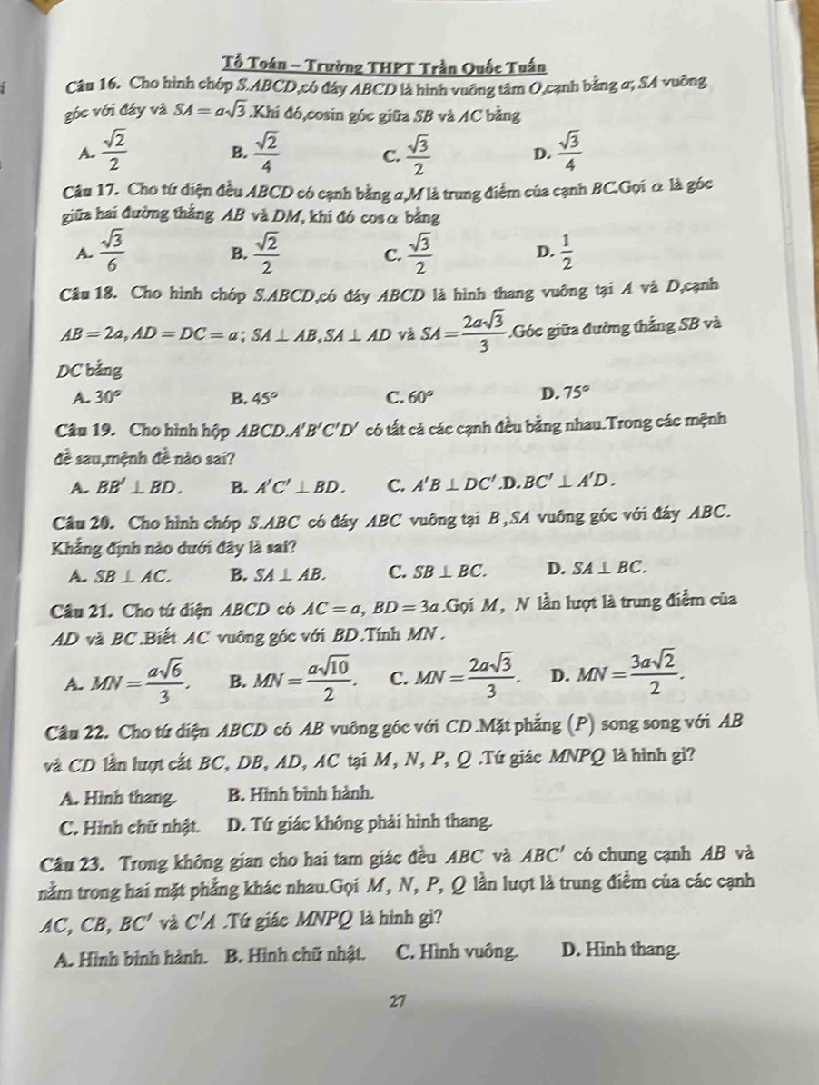 Tổ Toán - Trường THPT Trần Quốc Tuấn
1 Câu 16. Cho hình chóp S.ABCD,có đây ABCD là hình vuỡng tâm O,cạnh bằng α; SA vuông
góc với đáy và SA=asqrt(3).Khi đó,cosin góc giữa SB và AC bằng
A.  sqrt(2)/2   sqrt(2)/4   sqrt(3)/2  D.  sqrt(3)/4 
B.
C.
Câu 17. Cho tứ diện đều ABCD có cạnh bằng α,M là trung điểm của cạnh BC.Gọi α là góc
giữa hai đường thắng AB và DM, khi đó cosα bằng
A.  sqrt(3)/6   sqrt(2)/2   sqrt(3)/2   1/2 
B.
C.
D.
Câu 18. Cho hình chóp S.ABCD,có đáy ABCD là hình thang vuỡng tại A và D,cạnh
AB=2a,AD=DC=a;SA⊥ AB,SA⊥ AD và SA= 2asqrt(3)/3  Góc giữa đường thắng SB và
DC bằng
A. 30° B. 45° C. 60° D. 75°
Câu 19. Cho hình hộp ABCD. A'B'C'D' có tất cả các cạnh đều bằng nhau.Trong các mệnh
đề sau,mệnh đề nào sai?
A. BB'⊥ BD. B. A'C'⊥ BD. C. A'B⊥ DC' .D. BC'⊥ A'D.
Câu 20. Cho hình chóp S.ABC có đáy ABC vuông tại B,SA vuông góc với đáy ABC.
Khẳng định nào dưới đây là sai?
A. SB⊥ AC. B. SA⊥ AB. C. SB⊥ BC. D. SA⊥ BC.
Câu 21. Cho tứ diện ABCD có AC=a,BD=3a Gọi M, N lần lượt là trung điểm của
AD và BC .Biết AC vuỡng góc với BD.Tính MN  .
A. MN= asqrt(6)/3 . B. MN= asqrt(10)/2 . C. MN= 2asqrt(3)/3 . D. MN= 3asqrt(2)/2 .
Câu 22. Cho tứ diện ABCD có AB vuông góc với CD .Mặt phẳng (P) song song với AB
và CD lần lượt cất BC, DB, AD, AC tại M, N, P, Q .Tú giác MNPQ là hình gì?
A. Hình thang. B. Hình bình hành.
C. Hình chữ nhật. D. Tứ giác không phải hình thang.
Câu 23. Trong không gian cho hai tam giác đều ABC và ABC' có chung cạnh AB và
nằm trong hai mặt phẳng khác nhau.Gọi M, N, P, Q lần lượt là trung điểm của các cạnh
AC C B, BC' và C'A.Tứ giác MNPQ là hình gì?
A. Hình bình hành. B. Hình chữ nhật. C. Hình vuông. D. Hình thang.
27