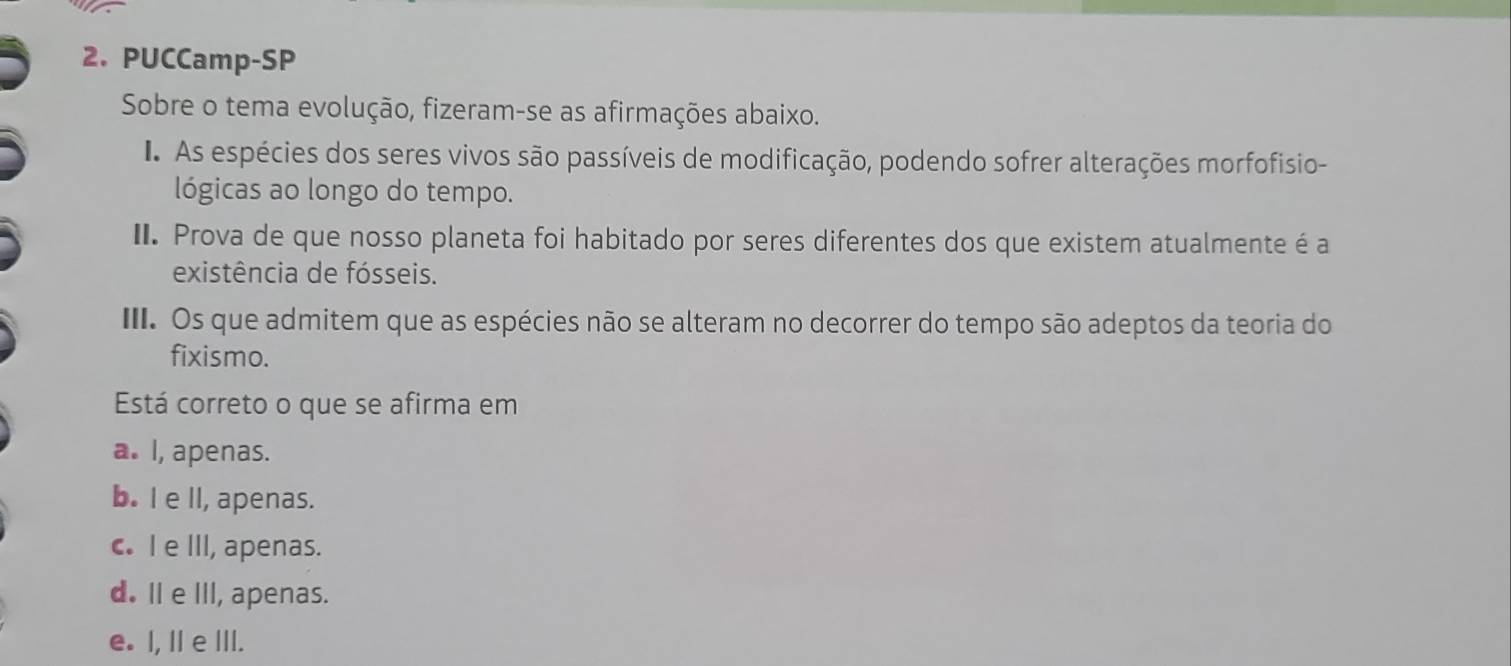 PUCCamp-SP
Sobre o tema evolução, fizeram-se as afirmações abaixo.
I As espécies dos seres vivos são passíveis de modificação, podendo sofrer alterações morfofisio-
lógicas ao longo do tempo.
II. Prova de que nosso planeta foi habitado por seres diferentes dos que existem atualmente é a
existência de fósseis.
III. Os que admitem que as espécies não se alteram no decorrer do tempo são adeptos da teoria do
fixismo.
Está correto o que se afirma em
a. I, apenas.
b. I e ll, apenas.
c. I e III, apenas.
d. Il e III, apenas.
e. I, Il e III.