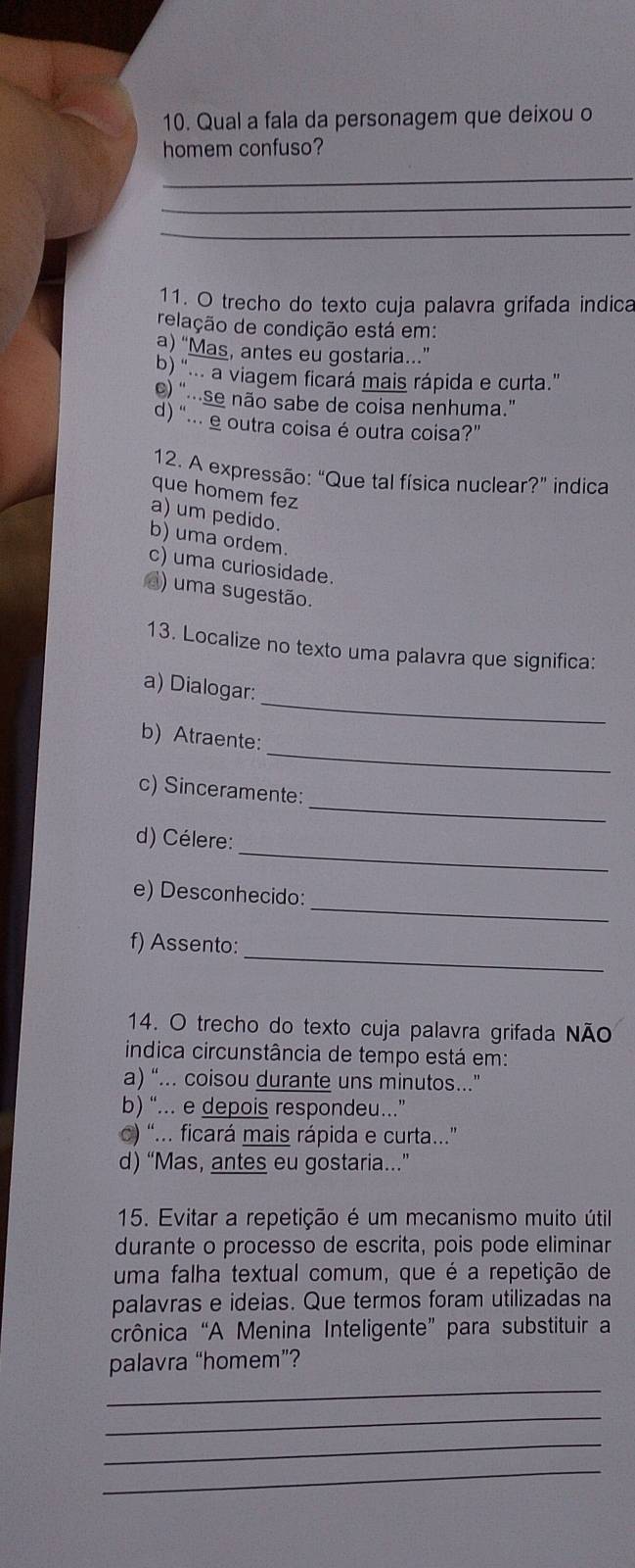 Qual a fala da personagem que deixou o
homem confuso?
_
_
_
11. O trecho do texto cuja palavra grifada indica
relação de condição está em:
a) “Mas, antes eu gostaria.”
b) '... a viagem ficará mais rápida e curta."
) ".se não sabe de coisa nenhuma.”
d) “... e outra coisa é outra coisa?”
12. A expressão: “Que tal física nuclear?” indica
que homem fez
a) um pedido
b) uma ordem.
c) uma curiosidade.
d) uma sugestão.
13. Localize no texto uma palavra que significa:
_
a) Dialogar:
_
b) Atraente:
_
c) Sinceramente:
_
d) Célere:
_
e) Desconhecido:
_
f) Assento:
14. O trecho do texto cuja palavra grifada Não
indica circunstância de tempo está em:
a) “... coisou durante uns minutos...”
b) “... e depois respondeu.”
c) '... ficará mais rápida e curta..'
d) “Mas, antes eu gostaria..”
15. Evitar a repetição é um mecanismo muito útil
durante o processo de escrita, pois pode eliminar
uma falha textual comum, que é a repetição de
palavras e ideias. Que termos foram utilizadas na
crônica “A Menina Inteligente” para substituir a
_
palavra “homem”?
_
_
_