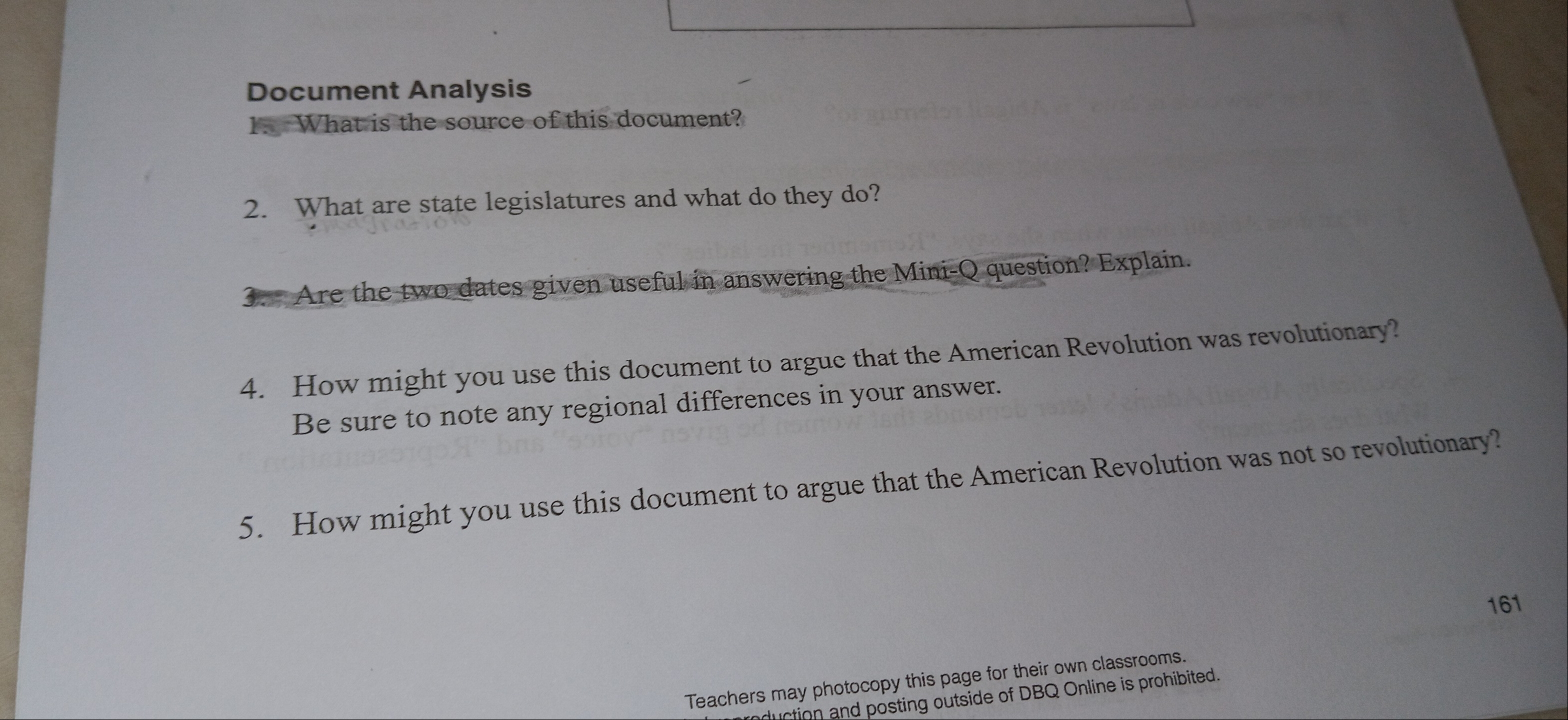 Document Analysis 
1. What is the source of this document? 
2. What are state legislatures and what do they do? 
3. Are the two dates given useful in answering the Mini-Q question? Explain. 
4. How might you use this document to argue that the American Revolution was revolutionary? 
Be sure to note any regional differences in your answer. 
5. How might you use this document to argue that the American Revolution was not so revolutionary? 
161 
Teachers may photocopy this page for their own classrooms. 
aduction and posting outside of DBQ Online is prohibited.