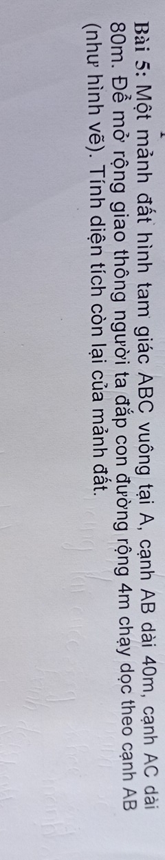 Một mảnh đất hình tam giác ABC vuông tại A, cạnh AB dài 40m, cạnh AC dài
80m. Để mở rộng giao thông người ta đắp con đường rộng 4m chạy dọc theo cạnh AB
(như hình vẽ). Tính diện tích còn lại của mảnh đất.