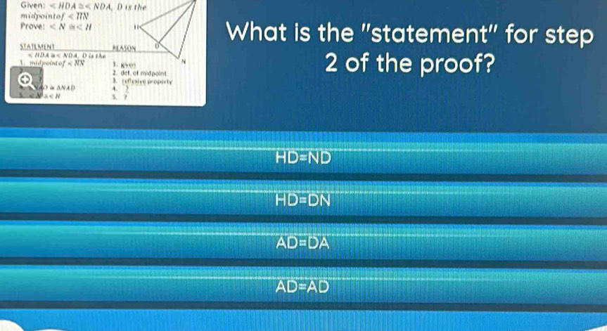 Given: ∠ HDA≌ ∠ NDA
midpointo f<11N</tex> 
Prove: What is the "statement" for step
STATEMENT REASON
A≌ NDA. D is the
mid point of 3. 85 0 2 of the proof?
2. det, of mid point
3. reflesive property
O α △NAD :  2/7 
x
HD=ND
HD=DN
AD=DA
AD=AD