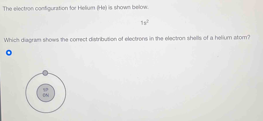 The electron configuration for Helium (He) is shown below.
1s^2
Which diagram shows the correct distribution of electrons in the electron shells of a helium atom?
o