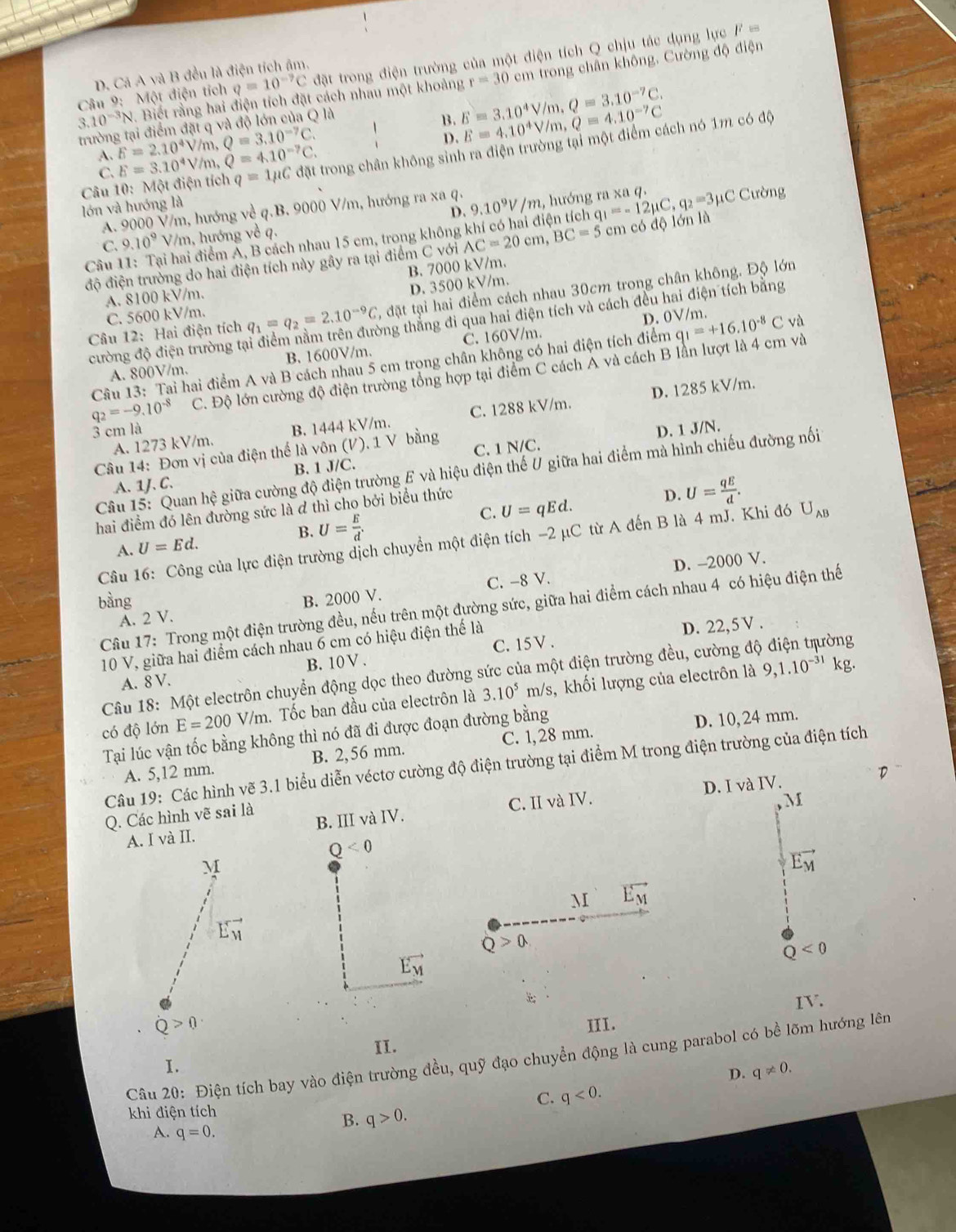 (3) : điện tích q=10^(-7)C đ ặt trong điện trường của một điện tích Q chịu tác dụng lực F ===
D. Cá A và B đều là điện tích âm.
Câu 9: , Biết rằng hai điện tích đặt cách nhau một khoảng r=30cm trong chân không. Cường độ điện
3.10^(-3)N
A. E=2.10^4V/m,Q=3.10^(-7)C. B. E=3.10^4V/m,Q=3.10^(-7)C.
trường tại điểm đặt q và độ lớn của Q là
C. E=3.10^4V/m,Q=4.10^(-7)C. D. E=4.10^4V/m,Q=4.10^(-7)C
Câu 10: Một điện tích q=1mu C đặt trong chân không sinh ra điện trường tại một điểm cách nó 1m có độ
lớn và hướng là
D. Cường
A. 9000 V/m, hướng về q.B. 9000 V/m, hướng ra xa q. 9.10^9V/m, 2, hướng ra xa q.
Câu hai điểm Á, B cách nhau 15 cm, trong không khí có hai điện tích q_1=-12mu C,q_2=3mu C
C. 9.10^9V /m, hướng về q.
độ điện trường do hai điện tích này gây ra tại điểm C với AC=20cm,BC=5cm có độ lớn là
B. 7000 kV/m.
D. 3500 kV/m.
A. 8100 kV/m.
Cầu 12: Hai điện tích q_1=q_2=2.10^(-9)C , đặt tại hai điểm cách nhau 30cm trong chân không. Độ lớn
vng thắng đi qua hai điện tích và cách đều hai điện tích bằng
D. 0V/r
C. 5600 kV/m. n .
cường độ điện trường tạ
A. 800V/m. B. 1600V/m. C. 160V/m.
Câu 13: Tai hai điểm A và B cách nhau 5 cm trong chân không có hai điện tích điểm q_1=+16.10^(-8)C và
q_2=-9.10^(-8) C. Độ lớn cường độ điện trường tổng hợp tại điểm C cách A và cách B lần lượt là 4 cm và
A. 1273 kV/m. B. 1444 kV/m. C. 1288 kV/m. D. 1285 kV/m.
3 cm là D. 1 J/N.
Câu 14: Đơn vị của điện thế là vôn (V). 1 V bằng
A. 1J. C. B. 1 J/C. C. 1 N/C.
Câu 15: Quan hệ giữa cường độ điện trường E và hiệu điện thế U giữa hai điểm mà hình chiếu đường nối
C. U=qEd.
hai điểm đó lên đường sức là đ thì cho bởi biểu thức
D. U= qE/d .
B.
A. U=Ed. U= E/d .
Câu 16: Công của lực điện trường dịch chuyển một điện tích -2 µC từ A đến B là 4 mJ. Khi đó U_AB
D. -2000 V.
bàng B. 2000 V.
A. 2 V. C. -8 V.
Cầu 17: Trong một điện trường đều, nếu trên một đường sức, giữa hai điểm cách nhau 4 có hiệu điện thế
10 V, giữa hai điểm cách nhau 6 cm có hiệu điện thể là
D. 22,5 V .
A. 8 V. B. 10V. C. 15V .
Câu 18: Một electrôn chuyển động dọc theo đường sức của một điện trường đều, cường độ điện trường
có độ lớn E=200 V/m. Tốc ban đầu của electrôn là 3.10^5 m/s, khối lượng của electrôn là
9,1.10^(-31) kg.
Tại lúc vận tốc bằng không thì nó đã đi được đoạn đường bằng
A. 5,12 mm. B. 2,56 mm. C. 1, 28 mm D. 10, 24 mm.
Câu 19: Các hình vẽ 3.1 biểu diễn véctơ cường độ điện trường tại điểm M trong điện trường của điện tích
M
A. I và II. B. III và IV. C. II và IV. D. I và IV.
Q. Các hình vẽ sai là
Q<0</tex>
vector E_M
M vector E_M
Q>0.
vector E_M
Q<0</tex>
IV.
III.
II.
Câu 20: Điện tích bay vào điện trường đều, quỹ đạo chuyển động là cung parabol có bề lõm hướng lên
I.
D. q!= 0.
C. q<0.
khi điện tích
B. q>0.
A. q=0.