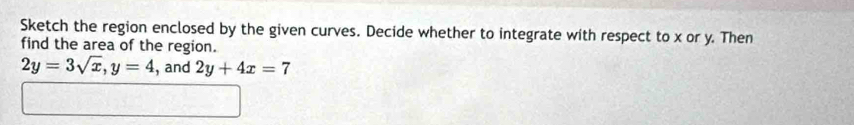 Sketch the region enclosed by the given curves. Decide whether to integrate with respect to x or y. Then 
find the area of the region.
2y=3sqrt(x), y=4 , and 2y+4x=7
□