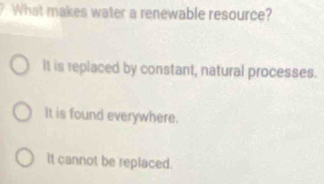 What makes water a renewable resource?
It is replaced by constant, natural processes.
It is found everywhere.
It cannot be replaced.