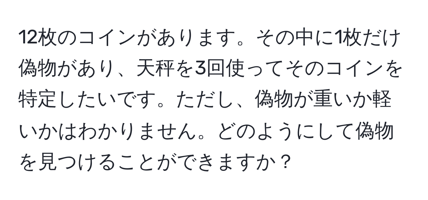 12枚のコインがあります。その中に1枚だけ偽物があり、天秤を3回使ってそのコインを特定したいです。ただし、偽物が重いか軽いかはわかりません。どのようにして偽物を見つけることができますか？