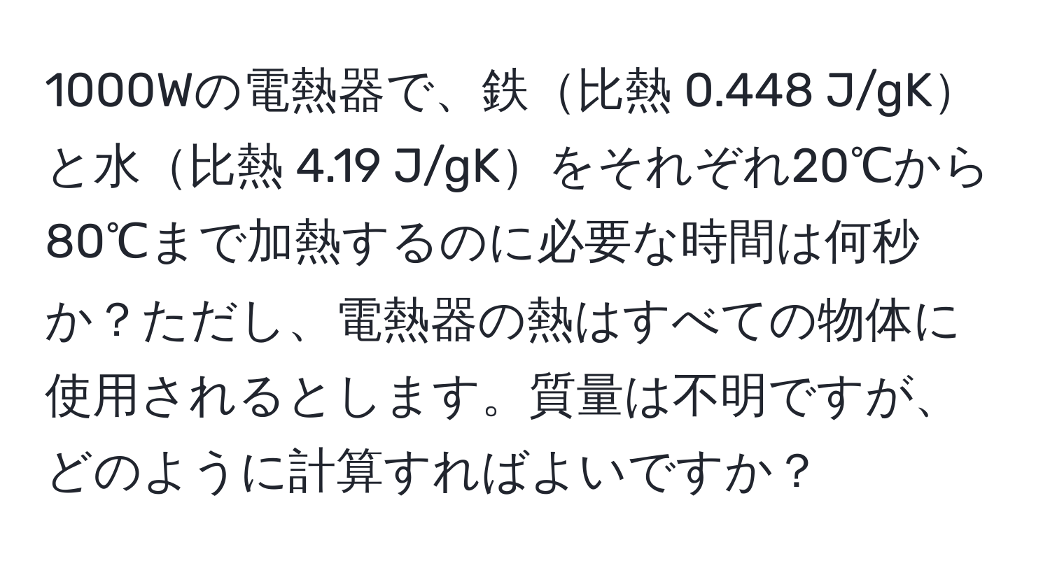 1000Wの電熱器で、鉄比熱 0.448 J/gKと水比熱 4.19 J/gKをそれぞれ20℃から80℃まで加熱するのに必要な時間は何秒か？ただし、電熱器の熱はすべての物体に使用されるとします。質量は不明ですが、どのように計算すればよいですか？