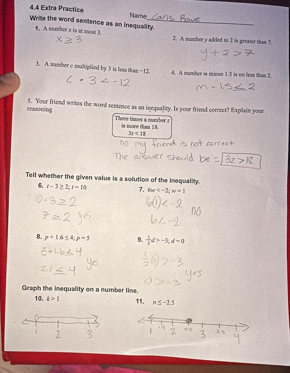 4.4 Extra Practice Name 
Write the word sentence as an inequality. 
1. A number x is at most 3. 
2. A number y added to 2 is greater than 7. 
3. A number c multiplied by 3 is less than −12. 4. A number m minus 1.5 is no less than 2. 
5. Your friend writes the word sentence as an inequality. Is your friend correct? Explain your 
reasoning 
Three times a number z
is more than 18.
3z<18</tex> 
Tell whether the given value is a solution of the inequality. 
6. t-3≥ 2; t=10
7. 6w ; w=1
8. p+1.6≤ 4; p=5
9.  1/2 d>-3; d=0
Graph the inequality on a number line. 
10. k>1 11. n≤ -2.5