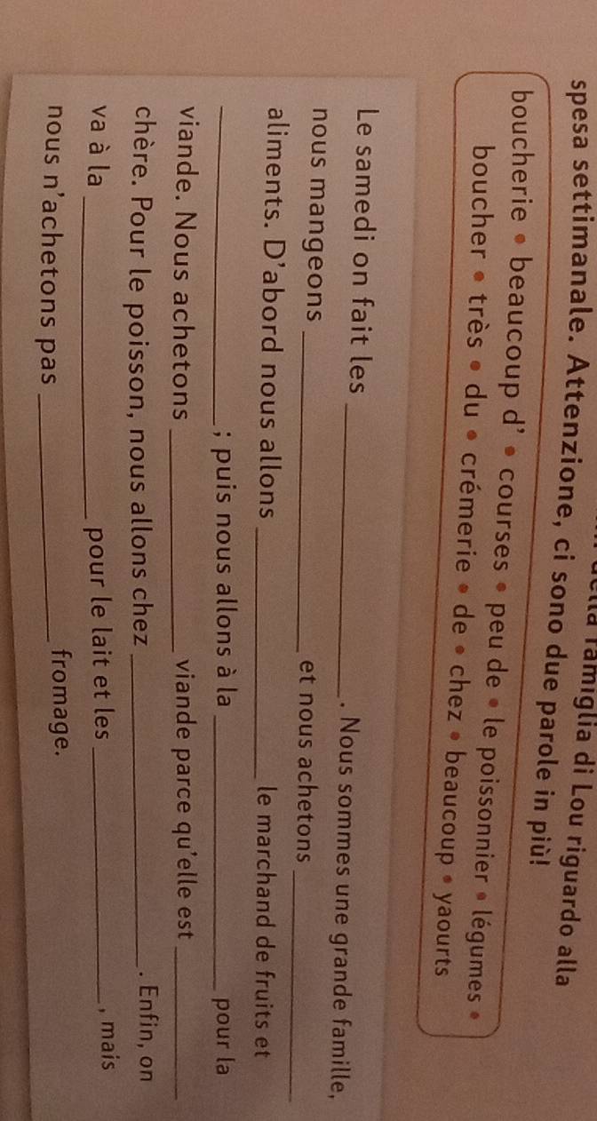 Illa famiglia di Lou riguardo alla 
spesa settimanale. Attenzione, ci sono due parole in più! 
boucherie • beaucoup d' • courses » peu de « le poissonnier » légumes » 
boucher • très • du • crémerie » de • chez • beaucoup • yaourts 
Le samedi on fait les _. Nous sommes une grande famille, 
_ 
nous mangeons _et nous achetons 
aliments. D’abord nous allons _le marchand de fruits et 
_; puis nous allons à la _pour la 
viande. Nous achetons _viande parce qu'elle est_ 
chère. Pour le poisson, nous allons chez_ 
. Enfin, on 
va à la _pour le lait et les_ 
, mais 
nous n'achetons pas_ 
fromage.