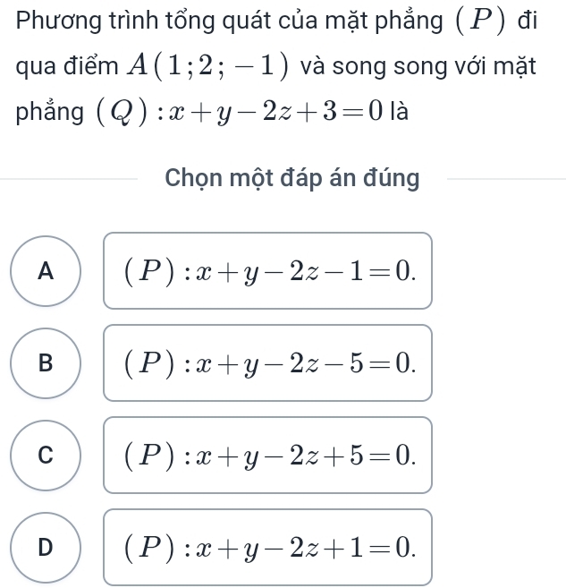 Phương trình tổng quát của mặt phẳng (P) đi
qua điểm A(1;2;-1) và song song với mặt
phẳng (Q):x+y-2z+3=0 là
Chọn một đáp án đúng
A (P):x+y-2z-1=0.
B (P):x+y-2z-5=0.
C (P):x+y-2z+5=0.
D (P): : x+y-2z+1=0.