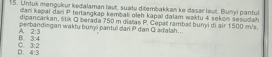 Untuk mengukur kedalaman laut, suatu ditembakkan ke dasar laut. Bunyi pantul
dari kapal dari P tertangkap kembali oleh kapal dalam waktu 4 sekon sesudah
dipancarkan, titik Q berada 750 m diatas P. Cepat rambat bunyi di air 1500 m/s,
perbandingan waktu bunyi pantul dari P dan Q adalah...
A 2:3
B. 3:4
C. 3:2
D. 4:3