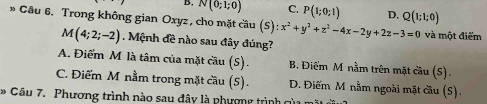 B. N(0;1;0) C. P(1;0;1) D. Q(1;1;0)
» Câu 6. Trong không gian Oxyz , cho mặt cầu coverset ,au(S):x^2+y^2+z^2-4x-2y+2z-3=0 và một điểm
M(4;2;-2). Mệnh đề nào sau đây đúng?
A. Điểm M là tâm của mặt cầu (S). B. Điểm M nằm trên mặt cầu (S).
C. Điểm M nằm trong mặt cầu (S). D. Điểm M nằm ngoài mặt cầu (S).
* Câu 7. Phương trình nào sau đây là phượng trình của