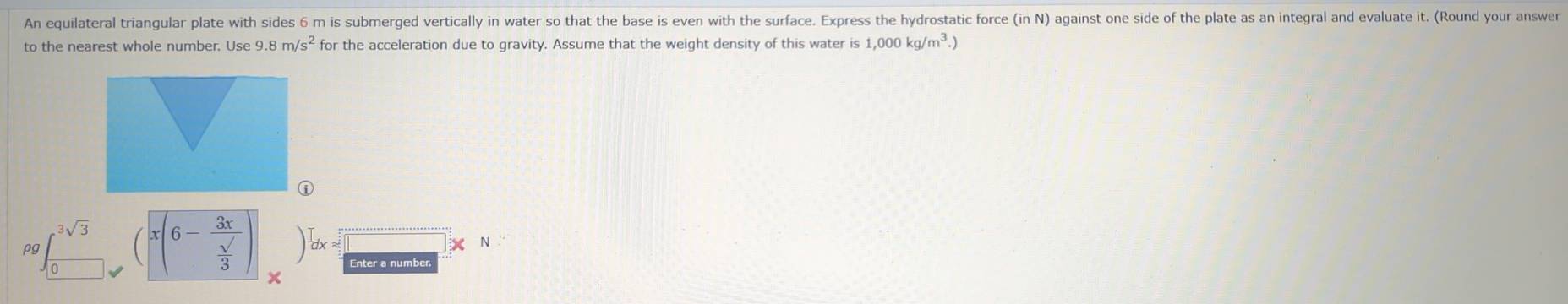 An equilateral triangular plate with sides 6 m is submerged vertically in water so that the base is even with the surface. Express the hydrostatic force (in N) against one side of the plate as an integral and evaluate it. (Round your answer 
to the nearest whole number. Use 9.8m/s^2 for the acceleration due to gravity. Assume that the weight density of this water is 1,000kg/m^3.)
x(6-frac 3x sqrt()/3 

pg^3sqrt(3) frac T= 
N 
Enter a number