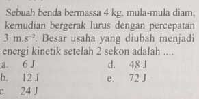 Sebuah benda bermassa 4 kg, mula-mula diam,
kemudian bergerak lurus dengan percepatan
3m.s^(-2). Besar usaha yang diubah menjadi
energi kinetik setelah 2 sekon adalah ....
a. 6 J d. 48 J
b. 12 J e. 72 J
c. 24 J